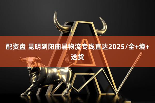 配资盘 昆明到阳曲县物流专线直达2025/全+境+送货