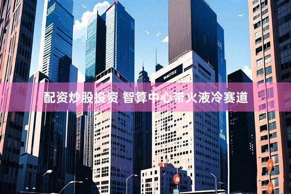 配资炒股投资 智算中心带火液冷赛道