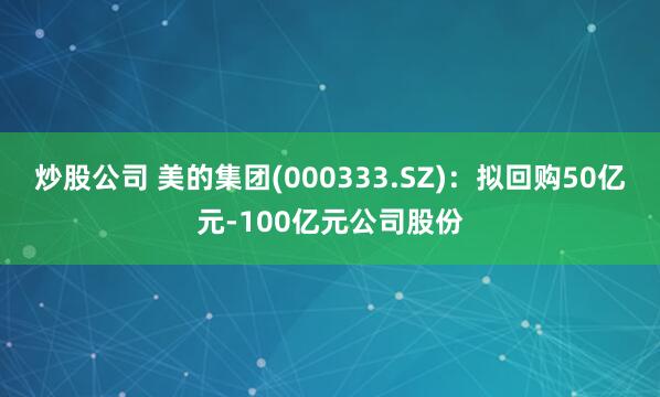 炒股公司 美的集团(000333.SZ)：拟回购50亿元-100亿元公司股份