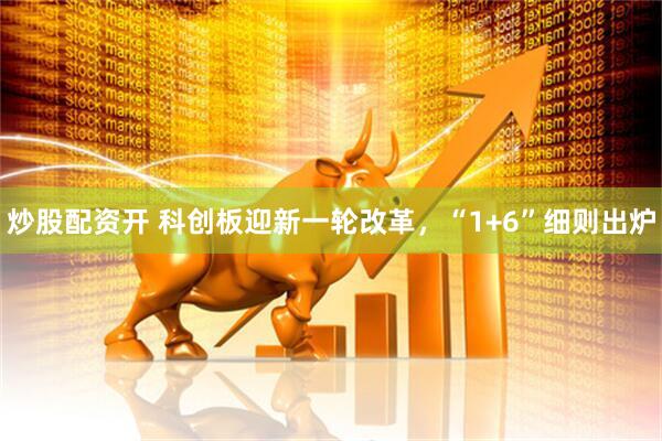 炒股配资开 科创板迎新一轮改革，“1+6”细则出炉