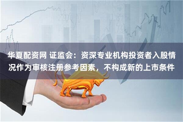 华夏配资网 证监会：资深专业机构投资者入股情况作为审核注册参考因素，不构成新的上市条件