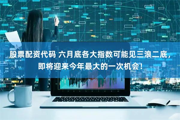 股票配资代码 六月底各大指数可能见三浪二底，即将迎来今年最大的一次机会！