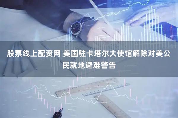 股票线上配资网 美国驻卡塔尔大使馆解除对美公民就地避难警告