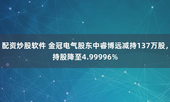 配资炒股软件 金冠电气股东中睿博远减持137万股，持股降至4.99996%