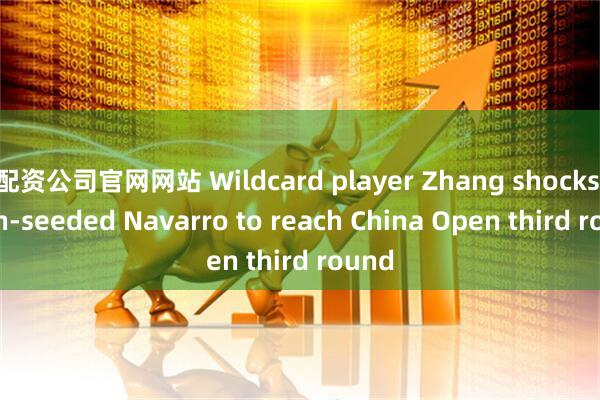 配资公司官网网站 Wildcard player Zhang shocks sixth-seeded Navarro to reach China Open third round