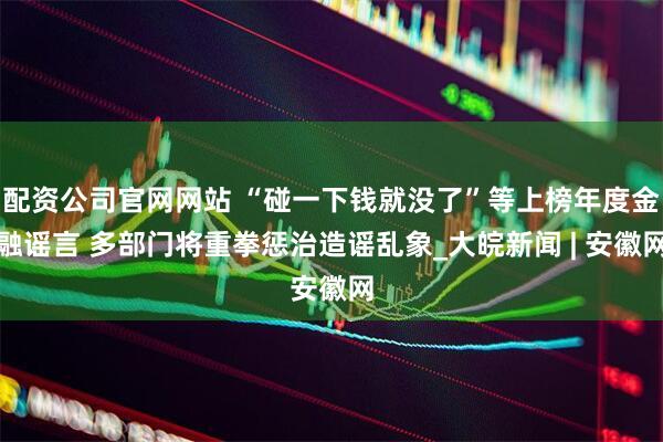配资公司官网网站 “碰一下钱就没了”等上榜年度金融谣言 多部门将重拳惩治造谣乱象_大皖新闻 | 安徽网
