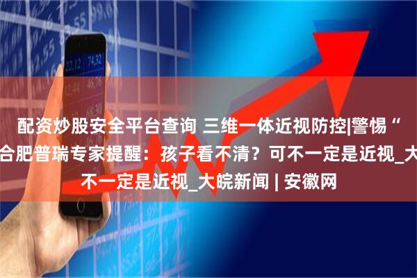 配资炒股安全平台查询 三维一体近视防控|警惕“懒惰”的眼睛！合肥普瑞专家提醒：孩子看不清？可不一定是近视_大皖新闻 | 安徽网