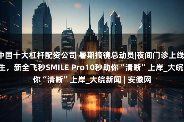 中国十大杠杆配资公司 暑期摘镜总动员|夜间门诊上线！@2025高考生，新全飞秒SMILE Pro10秒助你“清晰”上岸_大皖新闻 | 安徽网