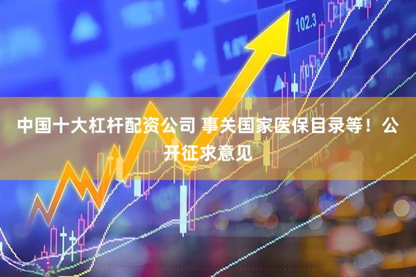 中国十大杠杆配资公司 事关国家医保目录等！公开征求意见