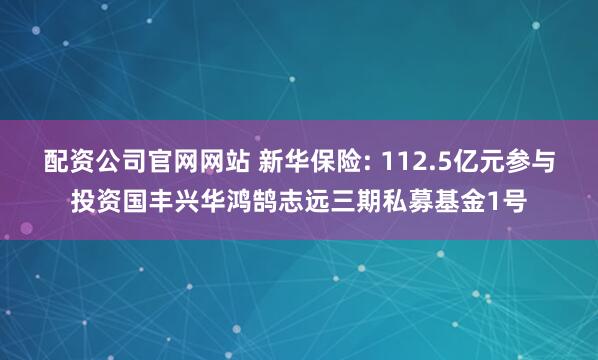 配资公司官网网站 新华保险: 112.5亿元参与投资国丰兴华鸿鹄志远三期私募基金1号