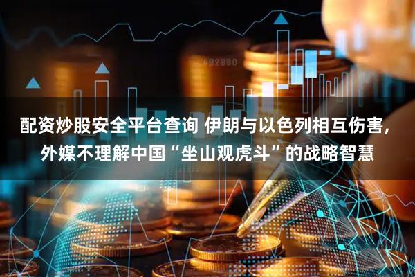 配资炒股安全平台查询 伊朗与以色列相互伤害, 外媒不理解中国“坐山观虎斗”的战略智慧
