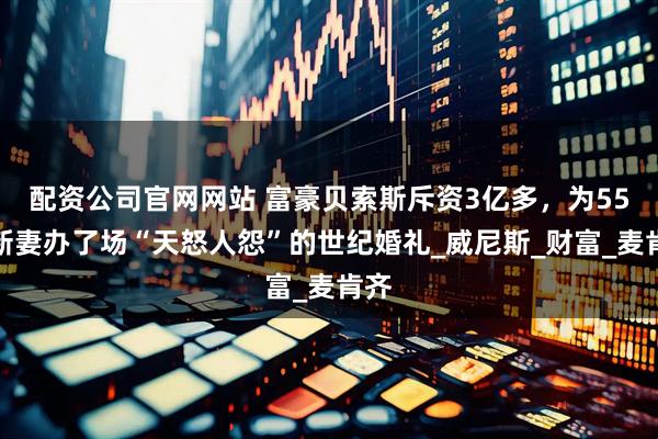 配资公司官网网站 富豪贝索斯斥资3亿多，为55岁新妻办了场“天怒人怨”的世纪婚礼_威尼斯_财富_麦肯齐