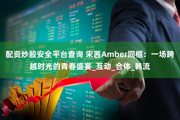 配资炒股安全平台查询 宋茜Amber同框：一场跨越时光的青春盛宴_互动_合体_韩流