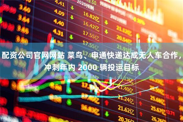 配资公司官网网站 菜鸟、申通快递达成无人车合作，冲刺年内 2000 辆投运目标