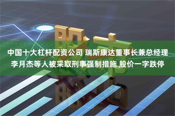 中国十大杠杆配资公司 瑞斯康达董事长兼总经理李月杰等人被采取刑事强制措施 股价一字跌停