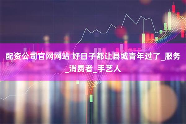 配资公司官网网站 好日子都让县城青年过了_服务_消费者_手艺人