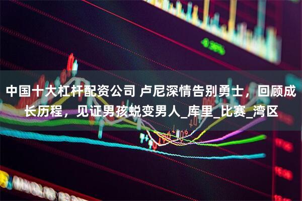 中国十大杠杆配资公司 卢尼深情告别勇士，回顾成长历程，见证男孩蜕变男人_库里_比赛_湾区