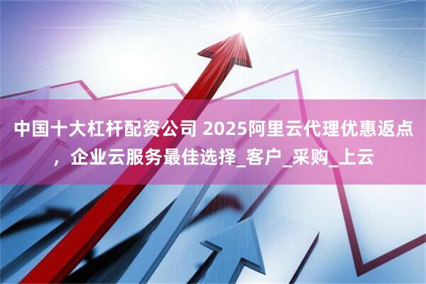 中国十大杠杆配资公司 2025阿里云代理优惠返点，企业云服务最佳选择_客户_采购_上云
