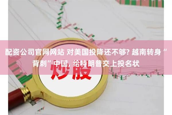 配资公司官网网站 对美国投降还不够? 越南转身“背刺”中国, 给特朗普交上投名状