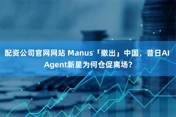 配资公司官网网站 Manus「撤出」中国，昔日AI Agent新星为何仓促离场？