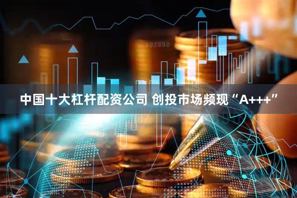 中国十大杠杆配资公司 创投市场频现“A+++”