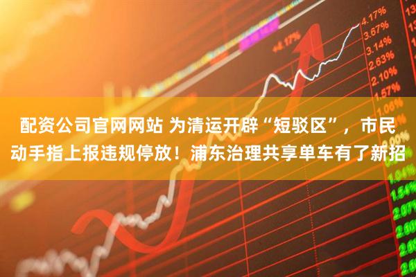 配资公司官网网站 为清运开辟“短驳区”，市民动手指上报违规停放！浦东治理共享单车有了新招