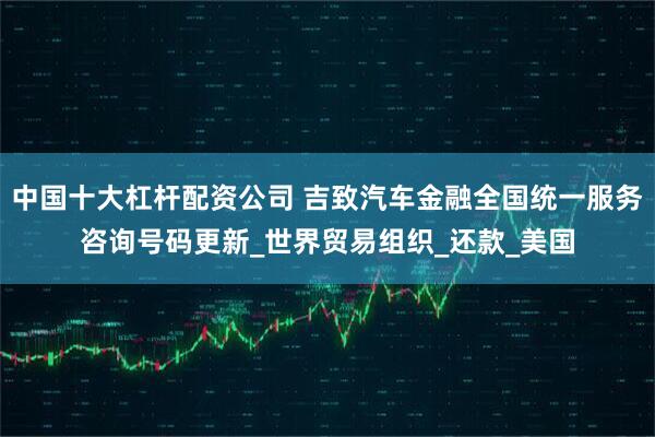 中国十大杠杆配资公司 吉致汽车金融全国统一服务咨询号码更新_世界贸易组织_还款_美国