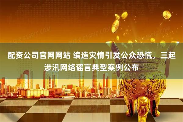 配资公司官网网站 编造灾情引发公众恐慌，三起涉汛网络谣言典型案例公布