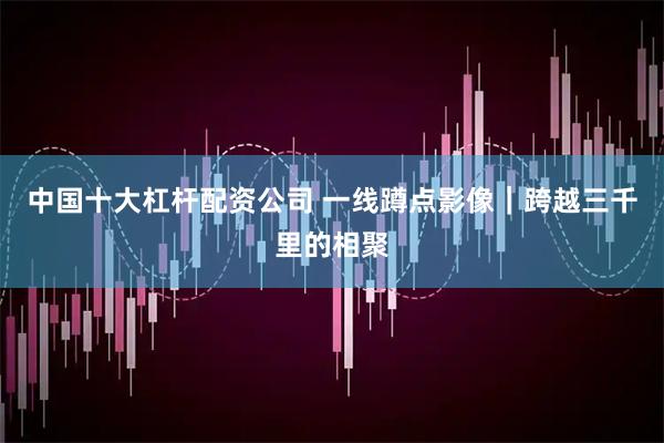 中国十大杠杆配资公司 一线蹲点影像｜跨越三千里的相聚
