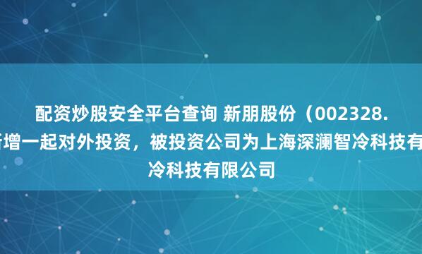 配资炒股安全平台查询 新朋股份（002328.SZ）新增一起对外投资，被投资公司为上海深澜智冷科技有限公司