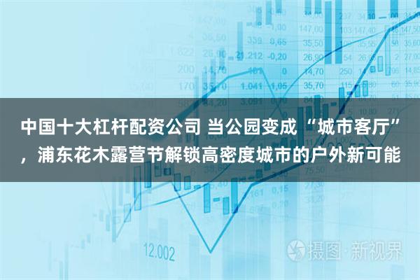 中国十大杠杆配资公司 当公园变成 “城市客厅”，浦东花木露营节解锁高密度城市的户外新可能