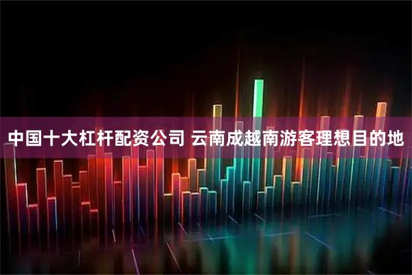 中国十大杠杆配资公司 云南成越南游客理想目的地