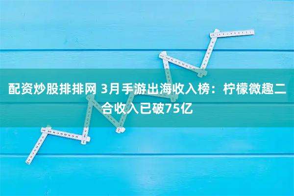 配资炒股排排网 3月手游出海收入榜:柠檬微趣二合收入已破75亿