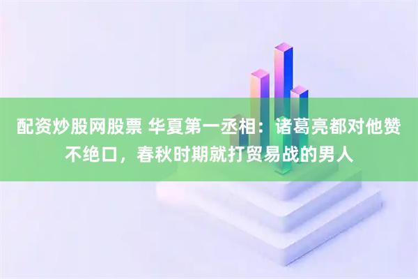 配资炒股网股票 华夏第一丞相：诸葛亮都对他赞不绝口，春秋时期就打贸易战的男人
