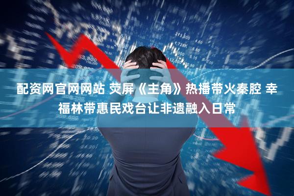 配资网官网网站 荧屏《主角》热播带火秦腔 幸福林带惠民戏台让非遗融入日常