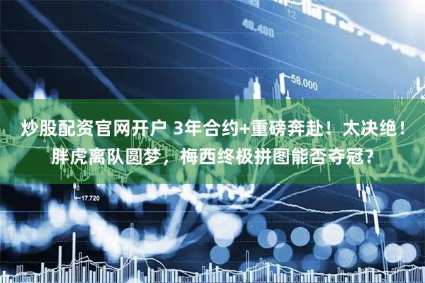 炒股配资官网开户 3年合约+重磅奔赴！太决绝！胖虎离队圆梦，梅西终极拼图能否夺冠？