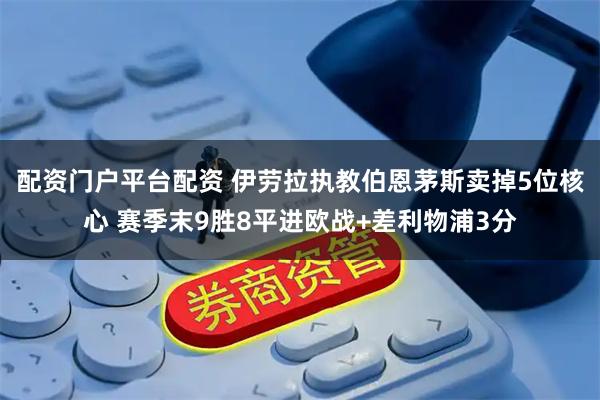 配资门户平台配资 伊劳拉执教伯恩茅斯卖掉5位核心 赛季末9胜8平进欧战+差利物浦3分