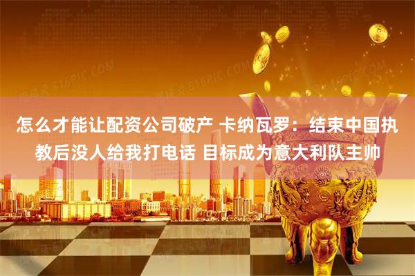 怎么才能让配资公司破产 卡纳瓦罗：结束中国执教后没人给我打电话 目标成为意大利队主帅