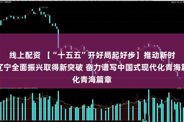 线上配资 【“十五五”开好局起好步】推动新时代辽宁全面振兴取得新突破 奋力谱写中国式现代化青海篇章