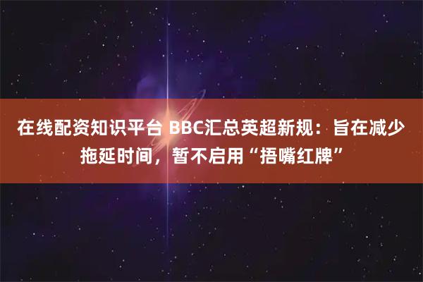 在线配资知识平台 BBC汇总英超新规：旨在减少拖延时间，暂不启用“捂嘴红牌”