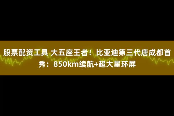股票配资工具 大五座王者！比亚迪第三代唐成都首秀：850km续航+超大星环屏
