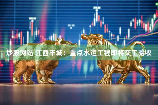 炒股网站 江西丰城：重点水运工程即将交工验收