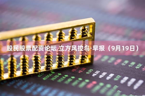 股民股票配资论坛 立方风控鸟·早报（9月19日）