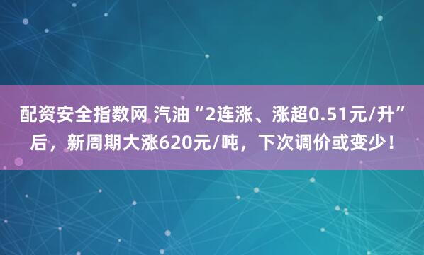 配资安全指数网 汽油“2连涨、涨超0.51元/升”后，新周期大涨620元/吨，下次调价或变少！