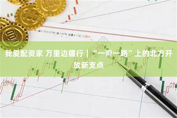 我爱配资家 万里边疆行|“一带一路”上的北方开放新支点