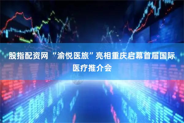 股指配资网 “渝悦医旅”亮相重庆启幕首届国际医疗推介会