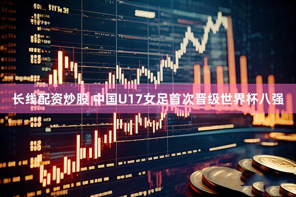 长线配资炒股 中国U17女足首次晋级世界杯八强
