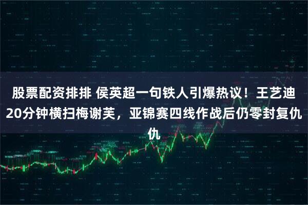 股票配资排排 侯英超一句铁人引爆热议!王艺迪20分钟横扫梅谢芙,亚锦赛四线作战后仍零封复仇